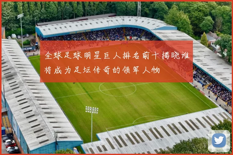 全球足球明星巨人排名前十揭晓谁将成为足坛传奇的领军人物