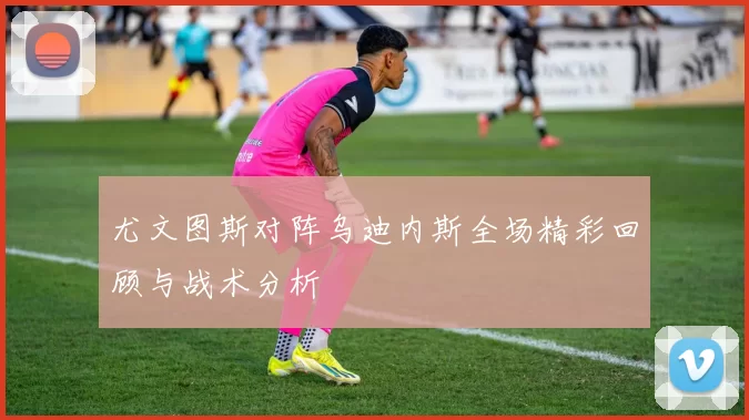 尤文图斯对阵乌迪内斯全场精彩回顾与战术分析