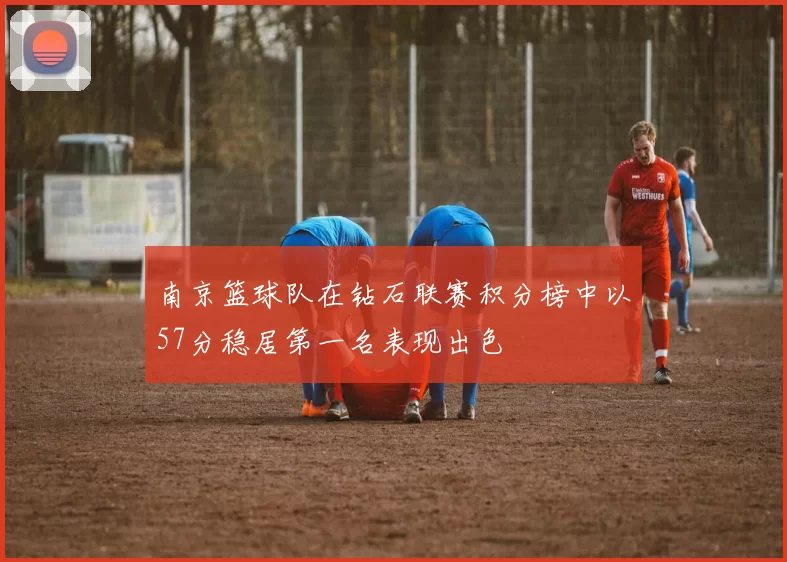 南京篮球队在钻石联赛积分榜中以57分稳居第一名表现出色