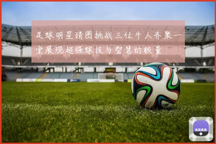 足球明星猜图挑战三位牛人齐聚一堂展现超强球技与智慧的较量