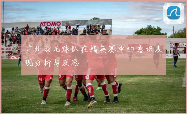 广州羽毛球队在精英赛中的意识表现分析与反思
