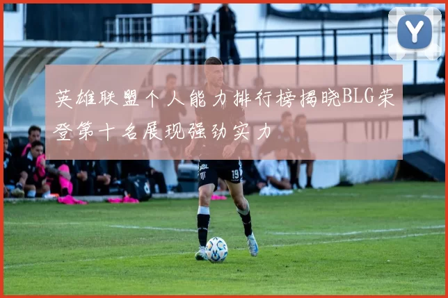 英雄联盟个人能力排行榜揭晓BLG荣登第十名展现强劲实力