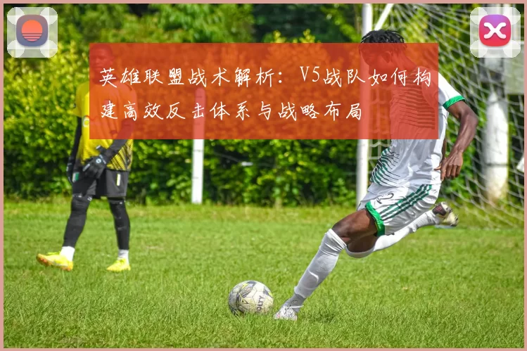 英雄联盟战术解析：V5战队如何构建高效反击体系与战略布局