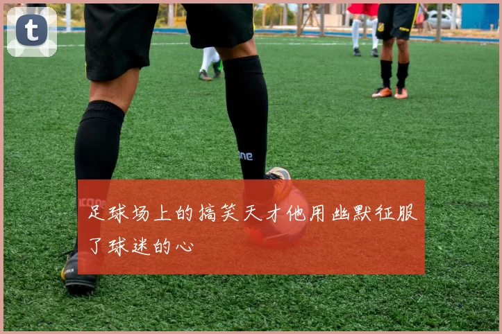足球场上的搞笑天才他用幽默征服了球迷的心