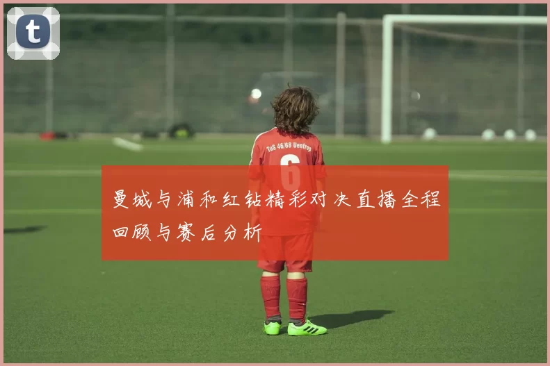 曼城与浦和红钻精彩对决直播全程回顾与赛后分析