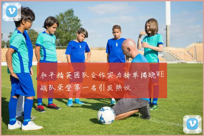 和平精英团队合作实力榜单揭晓WE战队荣登第一名引发热议