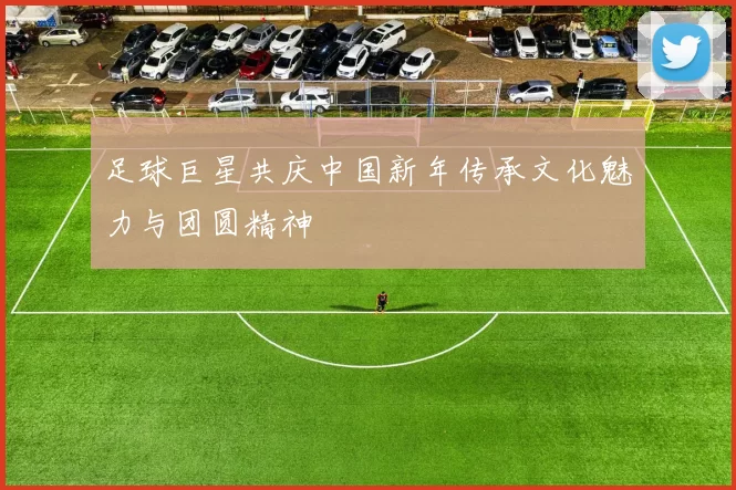 足球巨星共庆中国新年传承文化魅力与团圆精神