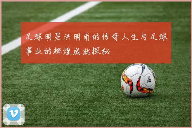 足球明星洪明甫的传奇人生与足球事业的辉煌成就探秘