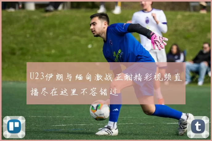 U23伊朗与缅甸激战正酣精彩视频直播尽在这里不容错过