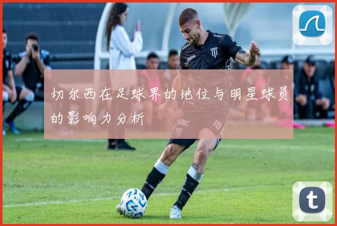 切尔西在足球界的地位与明星球员的影响力分析