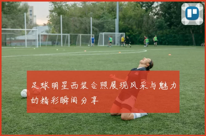 足球明星西装合照展现风采与魅力的精彩瞬间分享