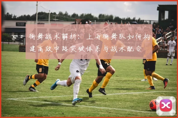 街舞战术解析：上海街舞队如何构建高效中路突破体系与战术配合