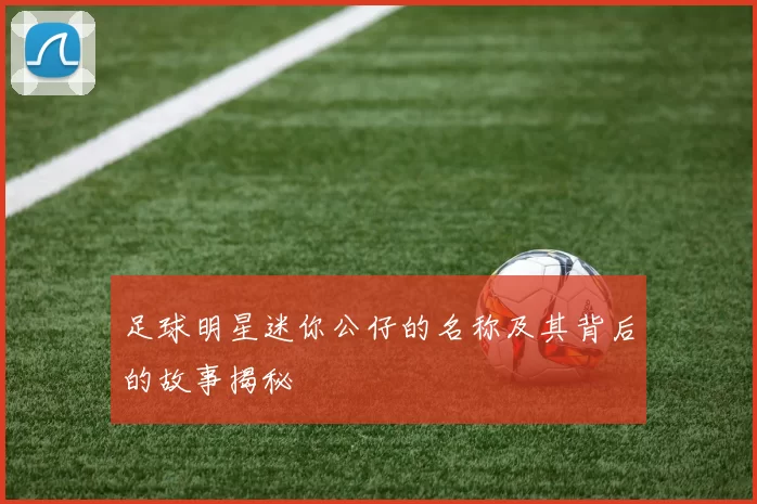 足球明星迷你公仔的名称及其背后的故事揭秘
