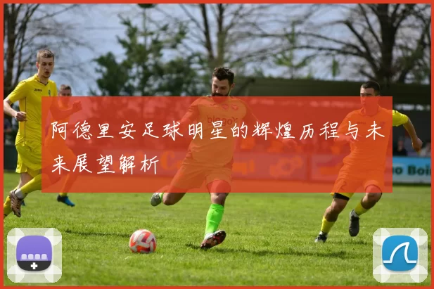 阿德里安足球明星的辉煌历程与未来展望解析