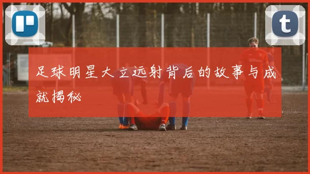 足球明星大立远射背后的故事与成就揭秘