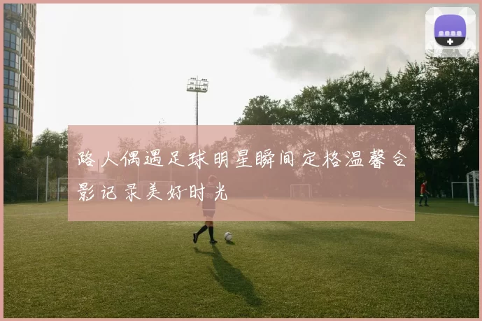 路人偶遇足球明星瞬间定格温馨合影记录美好时光