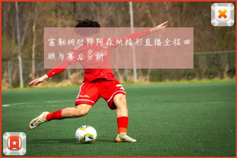 富勒姆对阵阿森纳精彩直播全程回顾与赛后分析
