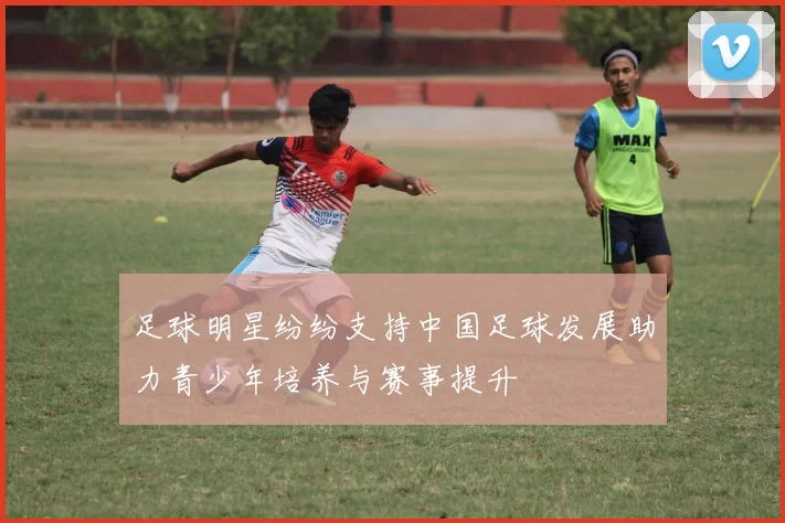 足球明星纷纷支持中国足球发展助力青少年培养与赛事提升