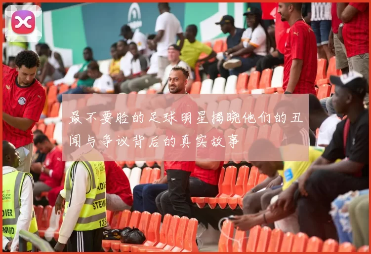 最不要脸的足球明星揭晓他们的丑闻与争议背后的真实故事