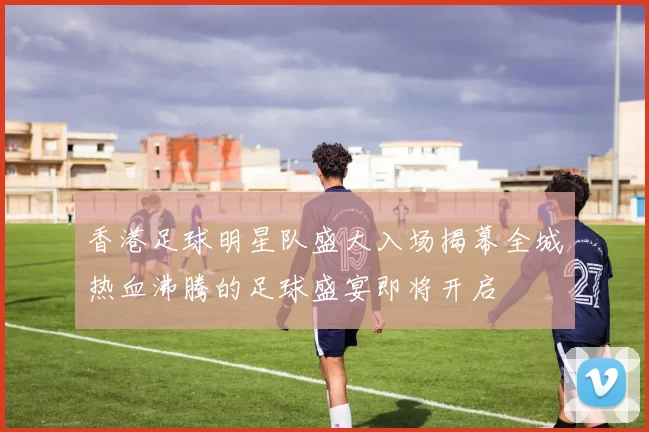 香港足球明星队盛大入场揭幕全城热血沸腾的足球盛宴即将开启