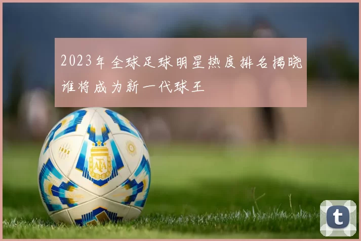 2023年全球足球明星热度排名揭晓谁将成为新一代球王