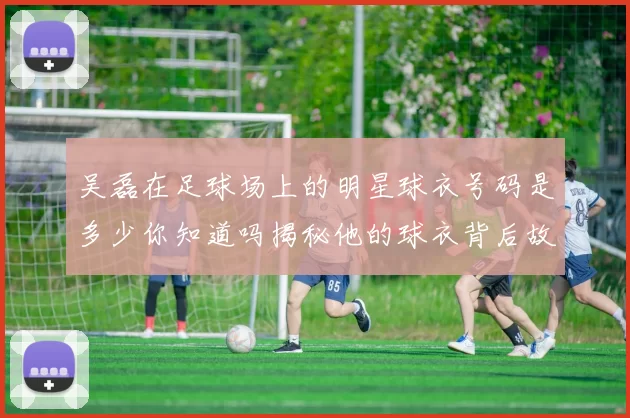 吴磊在足球场上的明星球衣号码是多少你知道吗揭秘他的球衣背后故事