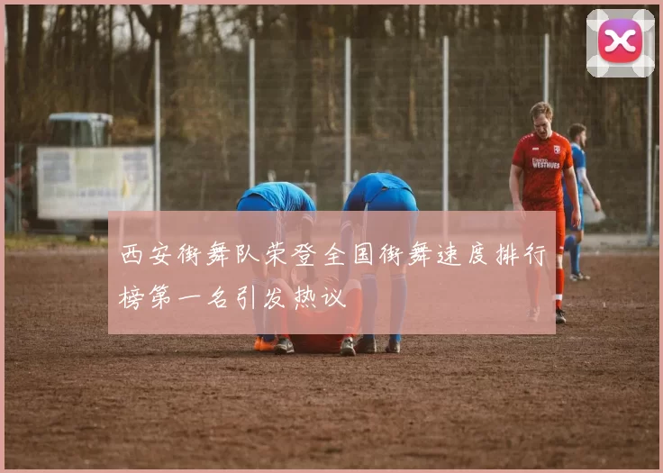 西安街舞队荣登全国街舞速度排行榜第一名引发热议