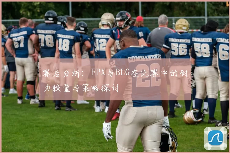 赛后分析：FPX与BLG在比赛中的耐力较量与策略探讨