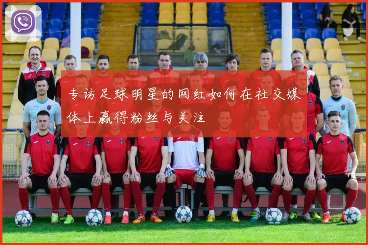 专访足球明星的网红如何在社交媒体上赢得粉丝与关注
