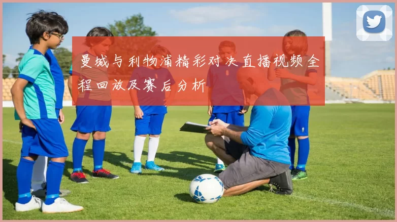 曼城与利物浦精彩对决直播视频全程回放及赛后分析