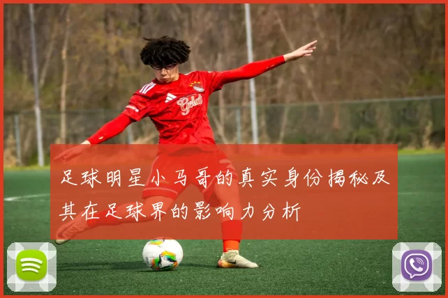 足球明星小马哥的真实身份揭秘及其在足球界的影响力分析