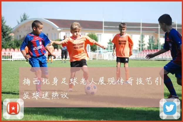 梅西化身足球老人展现传奇技艺引发球迷热议