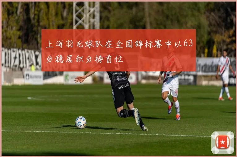 上海羽毛球队在全国锦标赛中以63分稳居积分榜首位