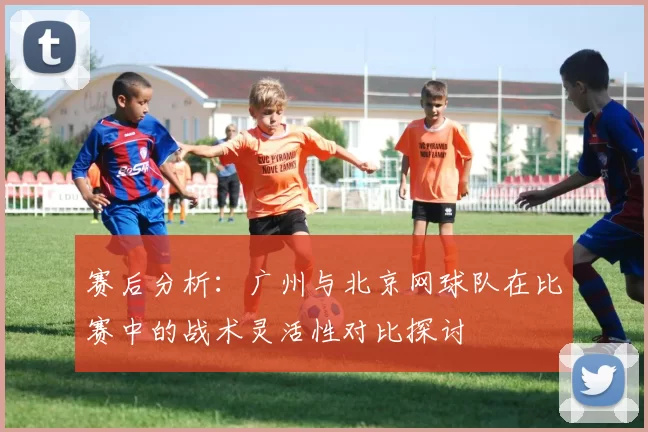 赛后分析：广州与北京网球队在比赛中的战术灵活性对比探讨