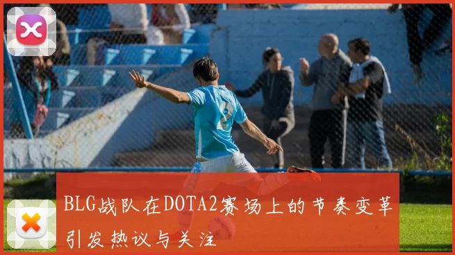 BLG战队在DOTA2赛场上的节奏变革引发热议与关注