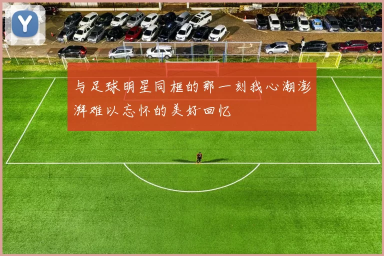 与足球明星同框的那一刻我心潮澎湃难以忘怀的美好回忆