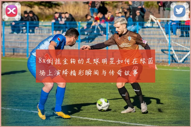 8x倒挂金钩的足球明星如何在绿茵场上演绎精彩瞬间与传奇故事