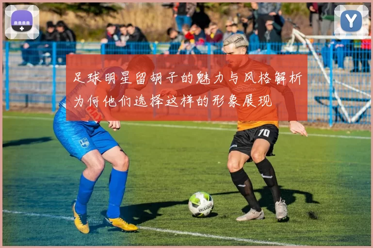 足球明星留胡子的魅力与风格解析为何他们选择这样的形象展现