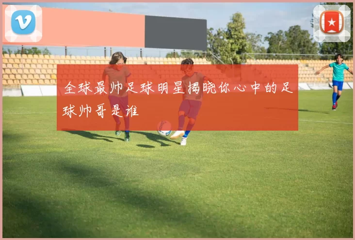 全球最帅足球明星揭晓你心中的足球帅哥是谁