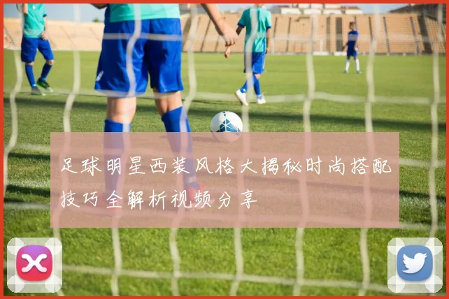 足球明星西装风格大揭秘时尚搭配技巧全解析视频分享