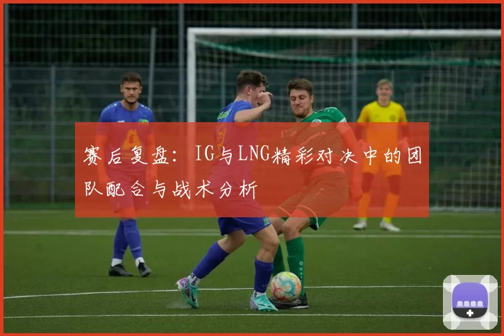 赛后复盘：IG与LNG精彩对决中的团队配合与战术分析
