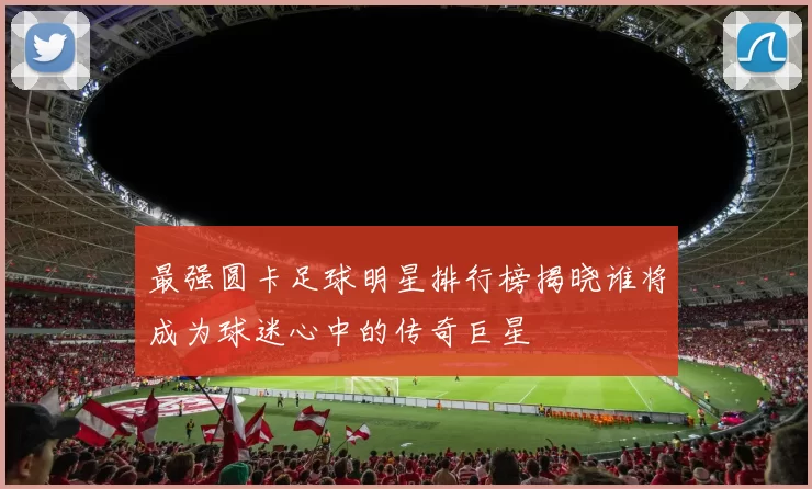 最强圆卡足球明星排行榜揭晓谁将成为球迷心中的传奇巨星
