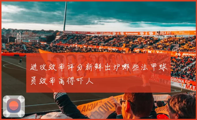 进攻效率评分新鲜出炉哪些法甲球员效率高得吓人