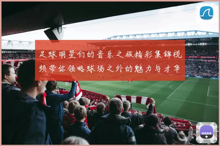 足球明星们的音乐之旅精彩集锦视频带你领略球场之外的魅力与才华