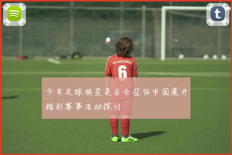 今年足球明星是否会莅临中国展开精彩赛事活动探讨
