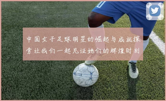 中国女子足球明星的崛起与成就探索让我们一起见证她们的辉煌时刻