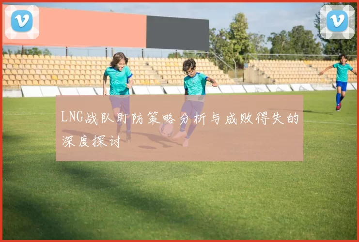 LNG战队盯防策略分析与成败得失的深度探讨