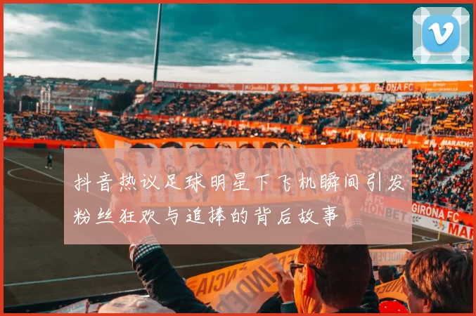 抖音热议足球明星下飞机瞬间引发粉丝狂欢与追捧的背后故事