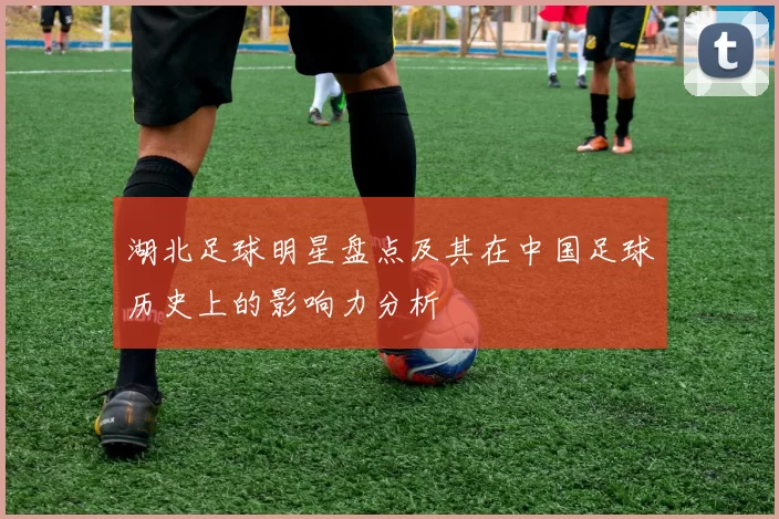 湖北足球明星盘点及其在中国足球历史上的影响力分析